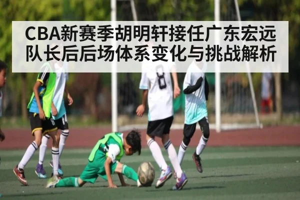 CBA新赛季胡明轩接任广东宏远队长后后场体系变化与挑战解析